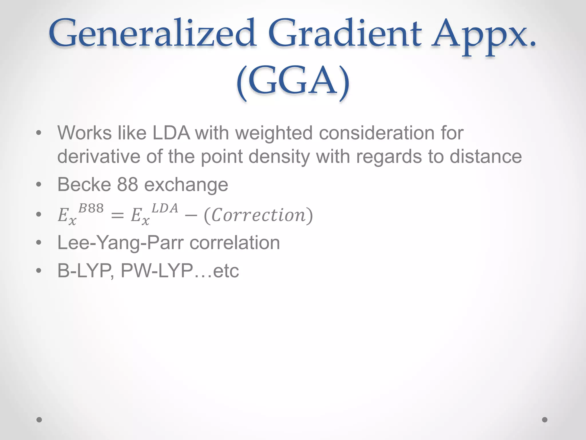 Generalized Gradient Appx.
(GGA)
• Works like LDA with weighted consideration for
derivative of the point density with regards to distance
• Becke 88 exchange
• 𝐸 𝑥
𝐵88
= 𝐸 𝑥
𝐿𝐷𝐴
− (𝐶𝑜𝑟𝑟𝑒𝑐𝑡𝑖𝑜𝑛)
• Lee-Yang-Parr correlation
• B-LYP, PW-LYP…etc
 