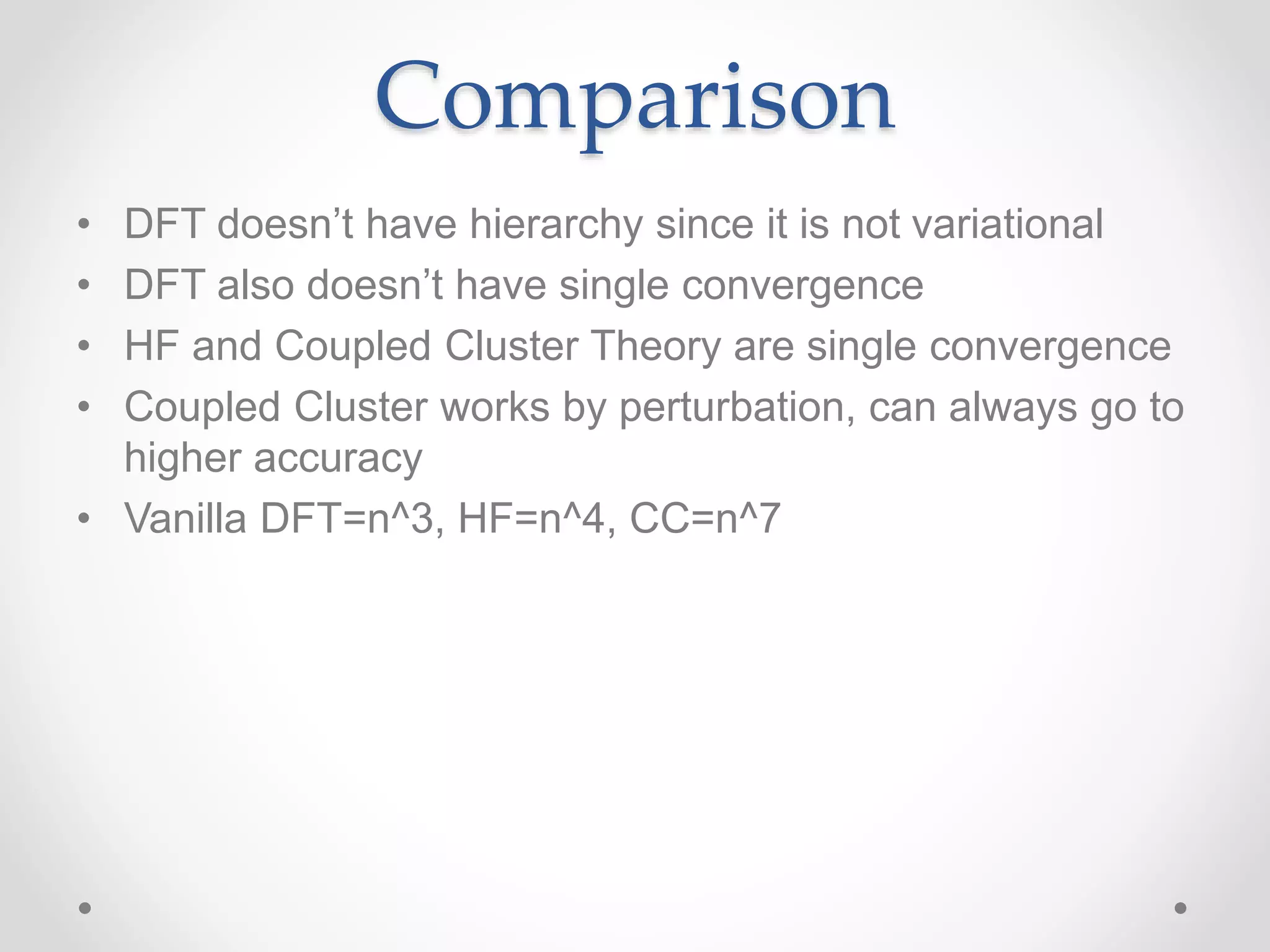 Comparison
• DFT doesn’t have hierarchy since it is not variational
• DFT also doesn’t have single convergence
• HF and Coupled Cluster Theory are single convergence
• Coupled Cluster works by perturbation, can always go to
higher accuracy
• Vanilla DFT=n^3, HF=n^4, CC=n^7
 