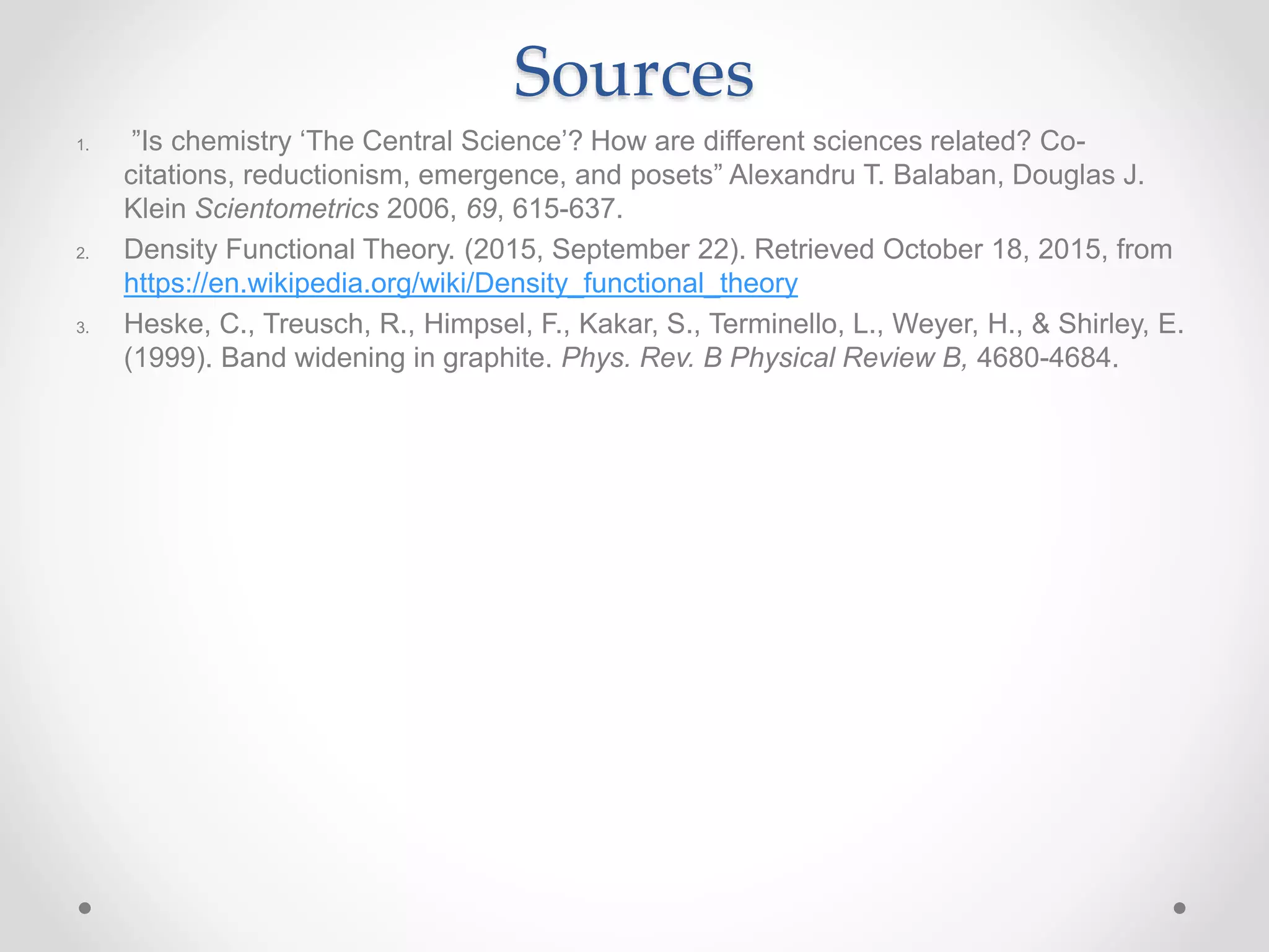 Sources
1. ”Is chemistry ‘The Central Science’? How are different sciences related? Co-
citations, reductionism, emergence, and posets” Alexandru T. Balaban, Douglas J.
Klein Scientometrics 2006, 69, 615-637.
2. Density Functional Theory. (2015, September 22). Retrieved October 18, 2015, from
https://en.wikipedia.org/wiki/Density_functional_theory
3. Heske, C., Treusch, R., Himpsel, F., Kakar, S., Terminello, L., Weyer, H., & Shirley, E.
(1999). Band widening in graphite. Phys. Rev. B Physical Review B, 4680-4684.
 
