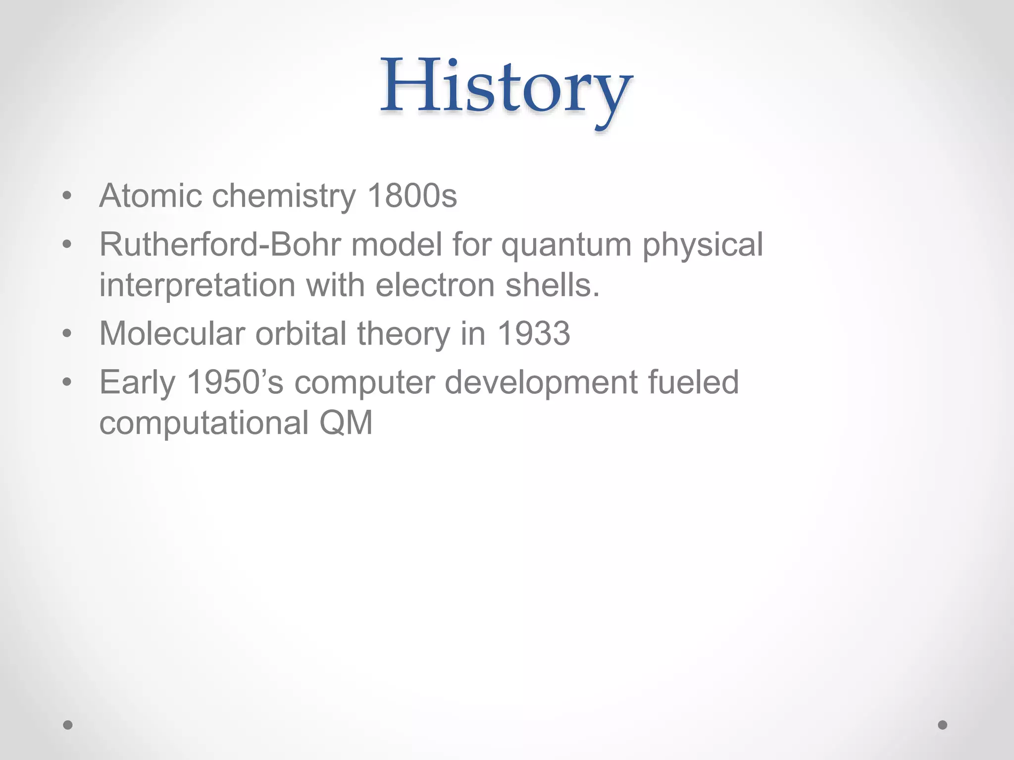 History
• Atomic chemistry 1800s
• Rutherford-Bohr model for quantum physical
interpretation with electron shells.
• Molecular orbital theory in 1933
• Early 1950’s computer development fueled
computational QM
 