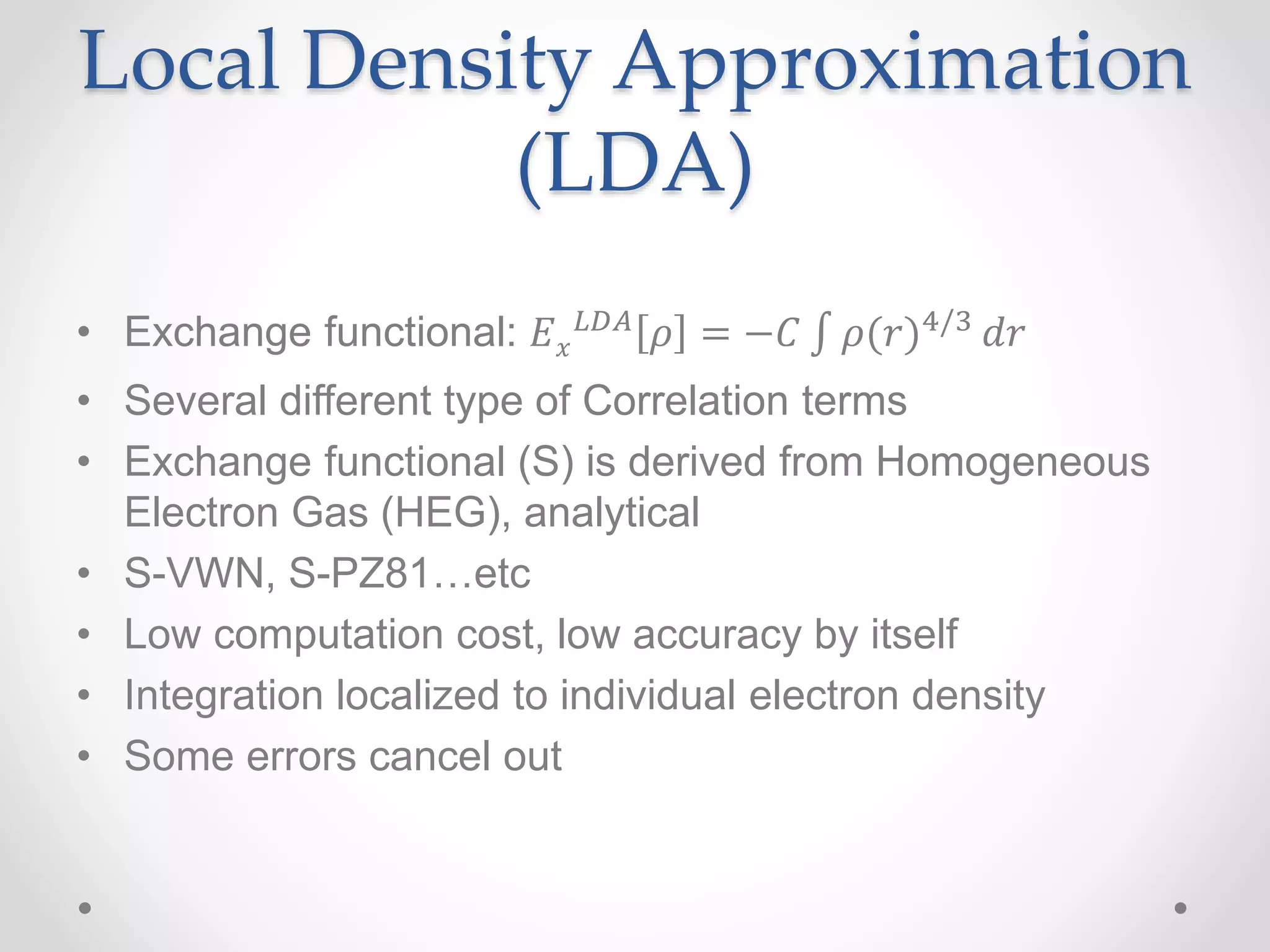 Local Density Approximation
(LDA)
• Exchange functional: 𝐸 𝑥
𝐿𝐷𝐴 𝜌 = −𝐶 𝜌(𝑟)4/3 𝑑𝑟
• Several different type of Correlation terms
• Exchange functional (S) is derived from Homogeneous
Electron Gas (HEG), analytical
• S-VWN, S-PZ81…etc
• Low computation cost, low accuracy by itself
• Integration localized to individual electron density
• Some errors cancel out
 
