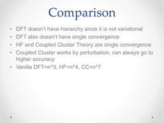 Comparison
• DFT doesn’t have hierarchy since it is not variational
• DFT also doesn’t have single convergence
• HF and Coupled Cluster Theory are single convergence
• Coupled Cluster works by perturbation, can always go to
higher accuracy
• Vanilla DFT=n^3, HF=n^4, CC=n^7
 