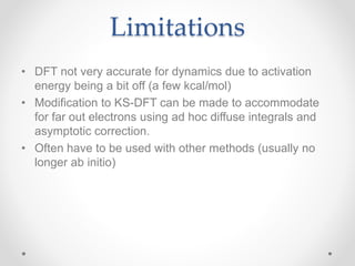 Limitations
• DFT not very accurate for dynamics due to activation
energy being a bit off (a few kcal/mol)
• Modification to KS-DFT can be made to accommodate
for far out electrons using ad hoc diffuse integrals and
asymptotic correction.
• Often have to be used with other methods (usually no
longer ab initio)
 