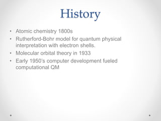 History
• Atomic chemistry 1800s
• Rutherford-Bohr model for quantum physical
interpretation with electron shells.
• Molecular orbital theory in 1933
• Early 1950’s computer development fueled
computational QM
 