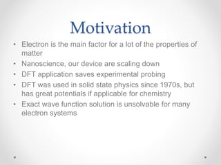 Motivation
• Electron is the main factor for a lot of the properties of
matter
• Nanoscience, our device are scaling down
• DFT application saves experimental probing
• DFT was used in solid state physics since 1970s, but
has great potentials if applicable for chemistry
• Exact wave function solution is unsolvable for many
electron systems
 