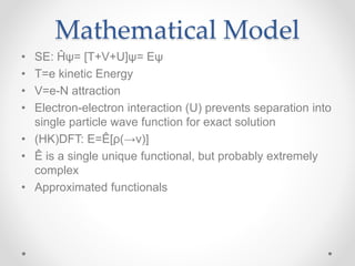 Mathematical Model
• SE: Ĥψ= [T+V+U]ψ= Eψ
• T=e kinetic Energy
• V=e-N attraction
• Electron-electron interaction (U) prevents separation into
single particle wave function for exact solution
• (HK)DFT: E=Ê[ρ(→v)]
• Ê is a single unique functional, but probably extremely
complex
• Approximated functionals
 