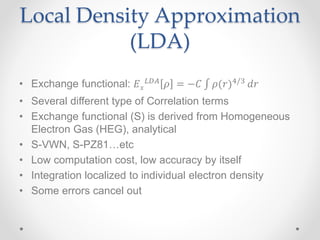 Local Density Approximation
(LDA)
• Exchange functional: 𝐸 𝑥
𝐿𝐷𝐴 𝜌 = −𝐶 𝜌(𝑟)4/3 𝑑𝑟
• Several different type of Correlation terms
• Exchange functional (S) is derived from Homogeneous
Electron Gas (HEG), analytical
• S-VWN, S-PZ81…etc
• Low computation cost, low accuracy by itself
• Integration localized to individual electron density
• Some errors cancel out
 