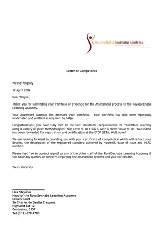 Letter of Competence
Wayne Kingsley
17 April 2009
Dear Wayne,
Thank you for submitting your Portfolio of Evidence for the Assessment process to the RoyalSechaba
Learning Academy.
Your appointed assessor has assessed your portfolio. Your portfolio has also been rigorously
moderated and verified as required by SAQA.
Congratulations, you have fully met all the unit standard(s) requirements for “Facilitate learning
using a variety of given Methodologies” NQF Level 5, ID 117871, with a credit value of 10. Your name
has been forwarded for registration and certification at the ETDP SETA. Well done!
We are looking forward to providing you with your certificate of competence which will reflect your
details, the description of the registered standard achieved by yourself, date of issue and NLRD
number.
Please feel free to contact myself or any of the other staff of the RoyalSechaba Learning Academy if
you have any queries or concerns regarding the assessment process and your certificate.
Yours sincerely
__________________
Liza Strydom
Head of the RoyalSechaba Learning Academy
Crown Court
26 Charles de Gaulle Crescent
Highveld Ext 12
Centurion, 0157
Tel (012) 678 4700
 