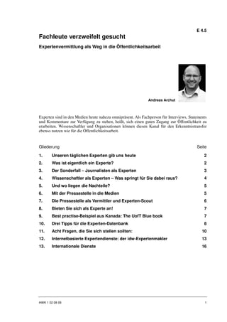 E 4.5
Fachleute verzweifelt gesucht
Expertenvermittlung als Weg in die Öffentlichkeitsarbeit




                                                             Andreas Archut



Experten sind in den Medien heute nahezu omnipräsent. Als Fachperson für Interviews, Statements
und Kommentare zur Verfügung zu stehen, heißt, sich einen guten Zugang zur Öffentlichkeit zu
erarbeiten. Wissenschaftler und Organisationen können diesen Kanal für den Erkenntnistransfer
ebenso nutzen wie für die Öffentlichkeitsarbeit.


Gliederung                                                                               Seite

1.      Unseren täglichen Experten gib uns heute                                             2
2.      Was ist eigentlich ein Experte?                                                      2
3.      Der Sonderfall – Journalisten als Experten                                           3
4.      Wissenschaftler als Experten – Was springt für Sie dabei raus?                       4
5.      Und wo liegen die Nachteile?                                                         5
6.      Mit der Pressestelle in die Medien                                                   5
7.      Die Pressestelle als Vermittler und Experten-Scout                                   6
8.      Bieten Sie sich als Experte an!                                                      7
9.      Best practise-Beispiel aus Kanada: The UofT Blue book                                7
10.     Drei Tipps für die Experten-Datenbank                                                8
11.     Acht Fragen, die Sie sich stellen sollten:                                          10
12.     Internetbasierte Expertendienste: der idw-Expertenmakler                            13
13.     Internationale Dienste                                                              16




HWK 1 02 08 09                                                                                1
 