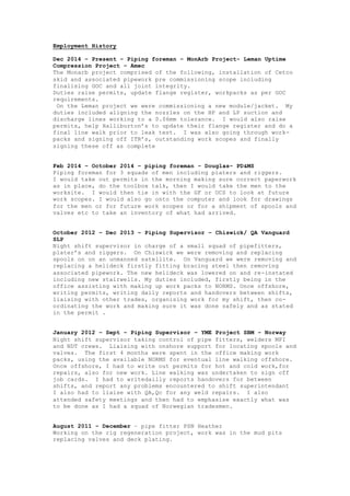 Employment History
Dec 2014 – Present – Piping foreman – MonArb Project- Leman Uptime
Compression Project – Amec
The Monarb project comprised of the following, installation of Cetco
skid and associated pipework pre commissioning scope including
finalising GOC and all joint integrity.
Duties raise permits, update flange register, workpacks as per GOC
requirements.
On the Leman project we were commissioning a new module/jacket. My
duties included aligning the nozzles on the HP and LP suction and
discharge lines working to a 0.06mm tolerance. I would also raise
permits, help Halliburton’s to update their flange register and do a
final line walk prior to leak test. I was also going through work-
packs and signing off ITR’s, outstanding work scopes and finally
signing these off as complete
Feb 2014 – October 2014 – piping foreman - Douglas– PD&MS
Piping foreman for 3 squads of men including platers and riggers.
I would take out permits in the morning making sure correct paperwork
as in place, do the toolbox talk, then I would take the men to the
worksite. I would then tie in with the GF or OCS to look at future
work scopes. I would also go onto the computer and look for drawings
for the men or for future work scopes or for a shipment of spools and
valves etc to take an inventory of what had arrived.
October 2012 – Dec 2013 – Piping Supervisor – Chiswick/ QA Vanguard
SLP
Night shift supervisor in charge of a small squad of pipefitters,
plater’s and riggers. On Chiswick we were removing and replacing
spools on on an unmanned satellite. On Vanguard we were removing and
replacing a helideck firstly fitting bracing steel then removing
associated pipework. The new helideck was lowered on and re-instated
including new stairwells. My duties included, firstly being in the
office assisting with making up work packs to NORMS. Once offshore,
writing permits, writing daily reports and handovers between shifts,
liaising with other trades, organising work for my shift, then co-
ordinating the work and making sure it was done safely and as stated
in the permit .
January 2012 – Sept – Piping Supervisor – YME Project SBM - Norway
Night shift supervisor taking control of pipe fitters, welders MPI
and NDT crews. Liaising with onshore support for locating spools and
valves. The first 4 months were spent in the office making work
packs, using the available NORMS for eventual line walking offshore.
Once offshore, I had to write out permits for hot and cold work,for
repairs, also for new work. Line walking was undertaken to sign off
job cards. I had to writedailly reports handovers for between
shifts, and report any problems encountered to shift superintendant
I also had to liaise with QA,Qc for any weld repairs. I also
attended safety meetings and then had to emphasise exactly what was
to be done as I had a squad of Norwegian tradesmen.
August 2011 – December – pipe fitter PSN Heather
Working on the rig regeneration project, work was in the mud pits
replacing valves and deck plating.
 