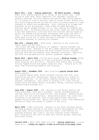 April 2011 – July – Piping supervisor – BP Skarv project – Norway
Night shift piping supervisor in charge of the turret area. Also
acting as area tech; shift supervisor for topsides, signing on
permits, checking job site, making sure permits were being adhered
to. In charge of a multi national team of around 40 men, making sure
work force understood and carried out their allocated tasks to a high
standard of safety and workmanship. Also liaising with foremen and
engineers of all disciplines. Work scope included deciding if
existing spools needed altered; if so, then sending for bombing and
pressure test. Ultimately getting the turret ready for leak testing.
I was then expected to line walk with the nitrogen testing squad to
ensure the system and pertaining subsystems were ready and safe to
test. I would also write handovers, sometimes staying behind and
going back on the job if there had been a problem, or tieing in with
the piping engineer or construction manager.
May 2010 – January 2011 – Wood group – Working on the Cormorrant
north, Alpha and the Tern.
The client was Taqa an Arabian oil company. Mainly shutdown and
maintenance work. Working in the well heads replacing high pressure
lines using graylock fittings and quick flange. Duties included
liaising with ops and walking lines checking isolations. Measuring
and cold cutting penetrations, defunct pipework, supports etc.
March 2010 – April 2010 – Bi Fab Burntisland – Working foreman Valhal
upgrade project. In charge of 8 men on pressure testing, walking
lines using p& id’s and iso’s. Checking test limits were in place,
fitting tapped blinds and spades ready for test. Testing up to 300
barg, then reinstating pipework and torquing.
August 2009 – December 2009 – Aker Solutions piping charge hand–
Dunlin project.
As a piping charge hand, duties include liaising with OCS, area
authorities and other disciplines. Taking control of a couple of
small work parties. In the office reading through work packs for
relevant information. Also hands on working on 8” lines fitting
double block and bleed valves, instrument tubing, erecting unistrut,
reading hookup drawings etc.
June 2009 – August 2009 - PSN – Working on the Ninian Central and
South platforms. This was a shutdown. Duties included pressure
testing, destruction and construction, line walking. Reading p&id’s
and iso’s for the line walking. Establishing where test limits were
according to the drawings, also turning spec blinds, removing
spades,orifice plates etc. While line walkig i also cross referenced
details of shoes and guides to numbers on the iso’s.
April 2009 - Aker Solutions – Working on the Scott shutdown duties
included pressure testing to 570 barg, cutting and prepping 12” super
duplex pipe, fitting graylock hubs and rings. Line walking for
pressure pressure test limits, and also checking valves removed.
Also using p&id’s and iso’s to make sure correct guides, shoes and
bolts were fitted.
January 2009 – April 2009 Cedar Kirk Ltd – piping supervisor - Irvine
Paper mill. Assisting the engineers to make up work packs as per piping norms.
 
