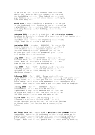 to be cut so that the cold cutting team could come
behind us. Also hot bolting, dismantling pipe work
and installing pipework. Also helped the instrument
pipe fitters by setting out stove clamps; and helping
with some tray work.
March 2005 – June - WOODGROUP - Working at Sullom Voe
in the Sheltland Isles. Working in the oil terminal as
a pipefitter. Duties include: Cold cutting pipe using
lock ring fittings and hot bolting. Also Reading
drawings.
February 2005 – J. MCEVOY & SONS LTD – Working piping foreman
Anaplast in Greenock. In charge of a small team of 4 men taking out a
10 tonne mould and
injection unit, removing and replacing water cooling
loops, then replacing with a new mould.
September 2004 – December - PETROFAC - Working on the
Ninian Northern platform 3 week shutdown, and then 2
week shutdown on water injection system. Duties
included reading drawings, pressure testing, hot
bolting and then re-bolting pipework. Also liaising
with Hedley Purvis and torquing.
July 2004 – Sept – AKER KVAERNER – Working on the
Haweanae Brim. Testing steam coils to the oil storage
tanks. Also on the Gryphon A cutting out 10” flexi
pipe in the turret, all pre shutdown work.
June 2004 – July - SHAWS - Bechtel shutdown Spalding
– Making supports, taking out and replacing 24”
spargers in the main vent feeding to the fin fans.
Replacing pipework.
February 2004 - July - AMEC – Bonga project Nigeria
(pipe fitter) – Assisting the engineers to make up work packs as per
piping norms, walking lines pre and post construction, making up
punch lists, carrying out risk assessments and identifying work
scopes. Also reading isos, p&id’s and instrument hook up drawings.
January 2003 – Nov 2003 - FABRICOM - Pulrose
Powerstation, Isle of Man/Hull BP Saltend -
Pipefitter) - Required to measure and cut pipe; set
up butts and read drawings. The Hull job was called
the SLEU project. Duties were the same as IOM.
August 2002- Jan 2003 - AME Plumbing & Heating
Plumber) - I worked on various sites, including
garden centres; and new builds. In the garden centres
we fitted under floor heating for a company called
Rehau.
May 2001- July 2002 – Cedar Kirk – Working piping foreman Irvine
Papermill. Assisting the engineers to make up work packs as per
piping norms, walking lines pre and post construction, making up
punch lists, carrying out risk assessments and identifying work
scopes. Also reading isos, p&id’s and instrument hook up drawings.
 