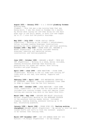 August 2001 - January 2002 - G & J SEDDON plumbing foreman
Nursing Home
Plumber) - This job was a new nursing home that was
being built. I was the stand in foreman for 1 month;
my duties were laying out and then doing all the main
pipe runs in the attic space, in both iron and copper
up to 2". I also did the plastic drainage.
May 2000 - July 2000 - ROCHE (Dalry) CAXIOS
Pipefitter) - Working on the vitamin c refurbishment.
Duties included reading Drawings; construction;
punching for test; preparing for test and final punching.
October 1999 - May 2000 - CEDAR KIRK LTD. HARLAND &
WOLFF (Pipefitter) - My duties included reading
drawings; removing and replacing valves,
construction; and testing pipework.
June 1999 - October 1999 - HARLAND & WOLFF - TECH AID
INT (Pipefitter) - Working in a shed, duties included,
reading structural drawings then burning out
penetrations for pipes and cables. Also fitting
brackets and pipe hangers.
April 1999 - June 1999 - AKER MARITIME - UISGE GORM
(Pipefitter) Working in the oil sump tank cutting 20”
lines with an air saw, also making supports and
spools
February 1999 - April 1999 - ECG MECHANICAL SERVICES -
BT (GLASGOW) (Plumber) - Running condensate lines 28mm
to 42mm in copper from the fan coil heaters.
June 1998 - October 1998 - AKER MARITIME - GLAS DOWR
(Inst. Pipefitter) - On this FSU for blue water duties
included site running trigger lines and impulse lines.
Cutting and running tray work on the Gasco Skid Unit.
March 1998 - May 1998 - HARLAND AND WOLFF (Sterford)
Belfast (Pipefitter) Working on the BORGLAND DOLPHIN
in the pressure testing squad, duties included;
rigging, reading drawing, pressure testing up to 50
bar, reinstating pipework.
January 1998 - March 1998 - CEDAR KIRK LTD. Testing working
chargehand HARLAND &WOLFF (Pipefitter) - My duties on this job were
toread P&ID’s and iso’s to find the relevant pipework
to be tested; then testing them.
March 1997 December 1997 - AOC LTD ARMADA HOOK UP/ ICI
Runcorn / St.Fergus (Pipefitter) - On the Armada
 
