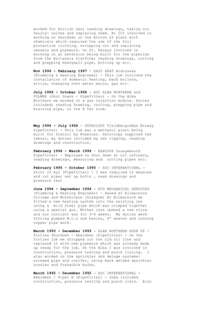 worked for British Gas; reading drawings, taking out
faulty- valves and replacing them. At ICI involved in
working on shutdown on the Arcton 22 plant with
chemicals which required the use of the full
protective clothing, stripping out and replacing
vessels and pipework. On St. Fergus involved in
working on an extension being built for the pipeline
form the Britannia Platform; reading drawings, cutting
and prepping heavywall pipe, bolting up etc.
Nov 1996 - February 1997 - EASY HEAT Ardrossan
(Plumbing & Heating Engineer) - This job involved the
installation of domestic heating, back boilers,
attics, changing over water mains, gas etc.
July 1996 - October 1996 - AOC ALBA NORTHERN and
FULMER (Shut Downs - Pipefitter) - On the Alba
Northern we worked in a gas injection module. Duties
included; reading Drawing, cutting, prepping pipe and
braising pipe, in the H Vac room.
May 1996 - July 1996 - PETROLOGY Tjeldbergodden Norway
Pipefitter) - This job was a methanol plant being
built for Statoil by Kvaerner. Petrology supplied the
labour, my duties included my own rigging, reading
drawings and construction.
February 1996 - March 1996 - BABCOCK Grangemouth
Pipefitter) - Employed on shut down at oil refinery,
reading drawings, measuring and cutting pipes etc.
February 1995 - October 1995 - AOC INTERNATIONAL -
Point of Ayr (Pipefitter) - I was required to measure
and cut pipe; set up butts , read drawings and
pressure test
June 1994 - September 1994 - ECG MECHANICAL SERVICES
(Plumbing & Heating Engineer) - Based at Kilmarnock
College and Mothercare (Glasgow) At Kilmarnock we
fitted a new heating system into the existing one
using a mild steel pipe which was crimped together
using a special gun. Mother care opened a new store
and our contract was for 3-4 weeks. My duties were
fitting pumped W.C.s and basins, 4” wastes and running
copper pipe work.
March 1993 - December 1993 - ALBA NORTHERN HOOK UP /
Forties Shutdown - Aberdeen (Pipefitter) - On the
forties job we stripped out the old oil line and
replaced it with new pipework which was already made
up ready for the job. On the Alba I was involved in
construction, pressure testing and punch listing. I
also worked on the sprinkler and deluge systems-
screwed pipe and cunifer, using back welded sprinkler
nozzles and frangible bulbs.
March 1992 - December 1992 - AOC INTERNATIONAL -
Aberdeen / Piper B (Pipefitter) - Jobs included
construction, pressure testing and punch lists. Also
 