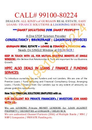 CALL# 99100-80224
DEALS IN: ALL KIND’s of GURGAON REAL ESTATE, EASY
LOANS / FINANCE SOLUTIONS & LIASONING SERVICES.
We	are	authorised	Channel	Partners	(DSA)	of	Multiple	Banks	/	MNC	/	
NBFC	Companies	/	PRIVATE	Funding	etc.	
 
***SMART SOLUTIONS FOR SMART PEOPLE***
 
A One STOP Solution Provider 
CONSULTANCY | BROKERAGE | LIASONING SERVICES
in
GURGAON REAL ESTATE + LOANS & FINANCE + FUNDING etc.
Needs On SINGLE Window at DELHI NCR !
KEEP  IN  TOUCH  WITH  US,  FOR  MUTUAL  MULTIPLE  BENEFITS  AT  SINGLE 
WINDOW:‐ We Believe that Relationship & Trust are important for our Business
Growth. 
 
HPFC  ALSO  DEALS  IN  LOANS  /  FINANCE  /  FUNDING 
SERVICES: 
 
To introduce ourselves, we are Funders and not Lenders. We are one of the
Premier Loans / Fund Advising and Financial Consultancy Group, Arranging
Loans / Funds / Finance from Our Lenders (up to any extent of amount), so
please grab this opportunity.
 
Now Your FINANCIAL SOLUTIONS SIMPLIFIED with us. 
 
FOR EXCELLENT ROI PRIVATE FINANCIER's / INVESTORS JOIN HAND 
WITH US:‐ 
 
We	 are	 LOOKING	 Private	 MONEY	 LENDERS	 for	 LOAN	 AGAINST	
PROPERTY	/	SECURITIES	at	GURGAON	/	DELHI	NCR.	
C
ALL#
99100-80224
 