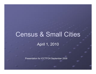 Census & Small Cities
April 1, 2010
Presentation for ICCTFOA September 2009
 