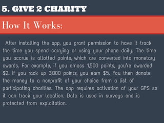 5. GIVE 2 CHARITY
After installing the app, you grant permission to have it track
the time you spend carrying or using your phone daily. The time
you accrue is allotted points, which are converted into monetary
awards. For example, if you amass 1,500 points, you’re awarded
$2. If you rack up 3,000 points, you earn $5. You then donate
the money to a nonprofit of your choice from a list of
participating charities. The app requires activation of your GPS so
it can track your location. Data is used in surveys and is
protected from exploitation.
How It Works:
 