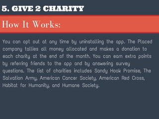 5. GIVE 2 CHARITY
You can opt out at any time by uninstalling the app. The Placed
company tallies all money allocated and makes a donation to
each charity at the end of the month. You can earn extra points
by referring friends to the app and by answering survey
questions. The list of charities includes Sandy Hook Promise, The
Salvation Army, American Cancer Society, American Red Cross,
Habitat for Humanity, and Humane Society.
How It Works:
 