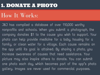 1. DONATE A PHOTO
J&J has compiled a database of over 110,000 worthy
nonprofits and schools. When you submit a photograph, the
company donates $1 to the cause you wish to support. Your
photo can help provide medicine for a baby, housing for a
family, or clean water for a village. Each cause remains on
the app until its goal is attained. By sharing a photo, you
increase awareness of causes that need assistance. Your
picture may also inspire others to donate. You can submit
one photo each day, which becomes part of the app’s photo
gallery. Images are never used for commercial purposes.
How It Works:
 