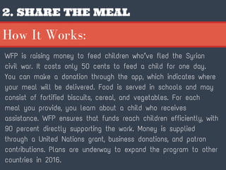 2. SHARE THE MEAL
WFP is raising money to feed children who’ve fled the Syrian
civil war. It costs only 50 cents to feed a child for one day.
You can make a donation through the app, which indicates where
your meal will be delivered. Food is served in schools and may
consist of fortified biscuits, cereal, and vegetables. For each
meal you provide, you learn about a child who receives
assistance. WFP ensures that funds reach children efficiently, with
90 percent directly supporting the work. Money is supplied
through a United Nations grant, business donations, and patron
contributions. Plans are underway to expand the program to other
countries in 2016.
How It Works:
 