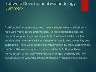 Software Development Methodology
Summary
Traditional software development methodologies were inherited from
hardware manufacture and strategies. In these methodologies, the
production cycle progresses sequentially. The basic belief is that the
considerable time spent in initial design effort would help correcting bugs
in advance. These were successfully implemented by many organizations
but the software industry has experienced the limitations of these
methods such as low ability to embrace changes, overall quality not in
correspondence with initial design efforts and overall cost & efficiency.
 