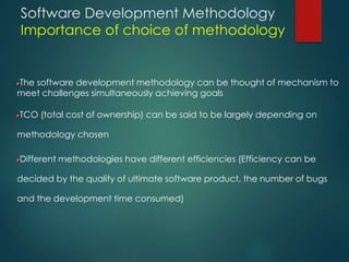 Software Development Methodology
Importance of choice of methodology
The software development methodology can be thought of mechanism to
meet challenges simultaneously achieving goals
TCO (total cost of ownership) can be said to be largely depending on
methodology chosen
Different methodologies have different efficiencies (Efficiency can be
decided by the quality of ultimate software product, the number of bugs
and the development time consumed)
 
