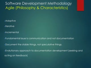 Software Development Methodology
Agile (Philosophy & Characteristics)
Adaptive
Iterative
Incremental
Fundamental issue is communication and not documentation
Document the stable things, not speculative things.
Evolutionary approach to documentation development (seeking and
acting on feedback)
 