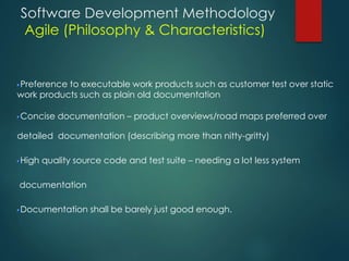 Software Development Methodology
Agile (Philosophy & Characteristics)
Preference to executable work products such as customer test over static
work products such as plain old documentation
Concise documentation – product overviews/road maps preferred over
detailed documentation (describing more than nitty-gritty)
High quality source code and test suite – needing a lot less system
documentation
Documentation shall be barely just good enough.
 