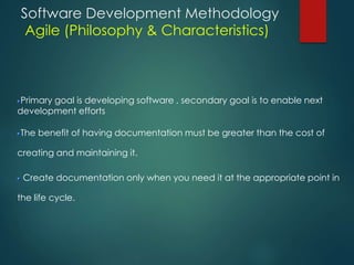 Software Development Methodology
Agile (Philosophy & Characteristics)
Primary goal is developing software , secondary goal is to enable next
development efforts
The benefit of having documentation must be greater than the cost of
creating and maintaining it.
Create documentation only when you need it at the appropriate point in
the life cycle.
 