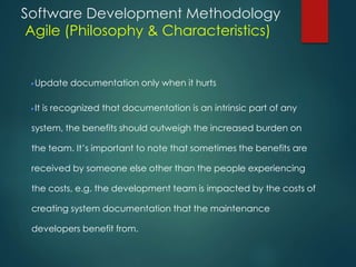 Software Development Methodology
Agile (Philosophy & Characteristics)
Update documentation only when it hurts
It is recognized that documentation is an intrinsic part of any
system, the benefits should outweigh the increased burden on
the team. It’s important to note that sometimes the benefits are
received by someone else other than the people experiencing
the costs, e.g. the development team is impacted by the costs of
creating system documentation that the maintenance
developers benefit from.
 