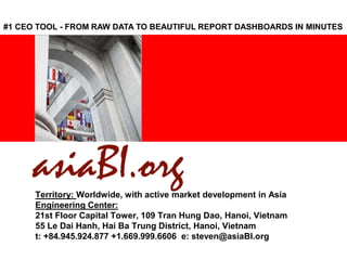 <Insert Picture Here>
Territory: Worldwide, with active market development in Asia
Engineering Center:
21st Floor Capital Tower, 109 Tran Hung Dao, Hanoi, Vietnam
55 Le Dai Hanh, Hai Ba Trung District, Hanoi, Vietnam
t: +84.945.924.877 +1.669.999.6606 e: steven@asiaBI.org
#1 CEO TOOL - FROM RAW DATA TO BEAUTIFUL REPORT DASHBOARDS IN MINUTES
 