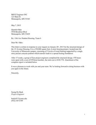 i
BBYZ Engineer INC
123 Main St
Minneapolis, MN 55345
May 7, 2015
Quentin Odes
5930 Brooklyn Blvd
Minneapolis, MN 55429
Re: 15th Ave Student Housing, Team 4
Dear Mr. Odes:
This letter is written in response to your request on January 20th
, 2015 for the structural design of
the 15th Avenue Housing. It is a 250,000 square foot, 6-story housing project, located near the
University of Minnesota campus, consisting of 5 levels of wood framing supported by a single
story precast concrete podium which transfer loads to a spread footing foundation.
After 15 weeks, a group of four project engineers completed the structural design. 470 hours
were spent with a cost of $70/hour/member, the total cost is $105,770. Attachment of the
complete report is included below.
It was a pleasure to work with you and your team. We’re looking forward to doing business with
you again in the future.
Sincerely,
Seung Ho Baek
Project Engineer
beakx017@umn.edu
(952) 345 6789
 