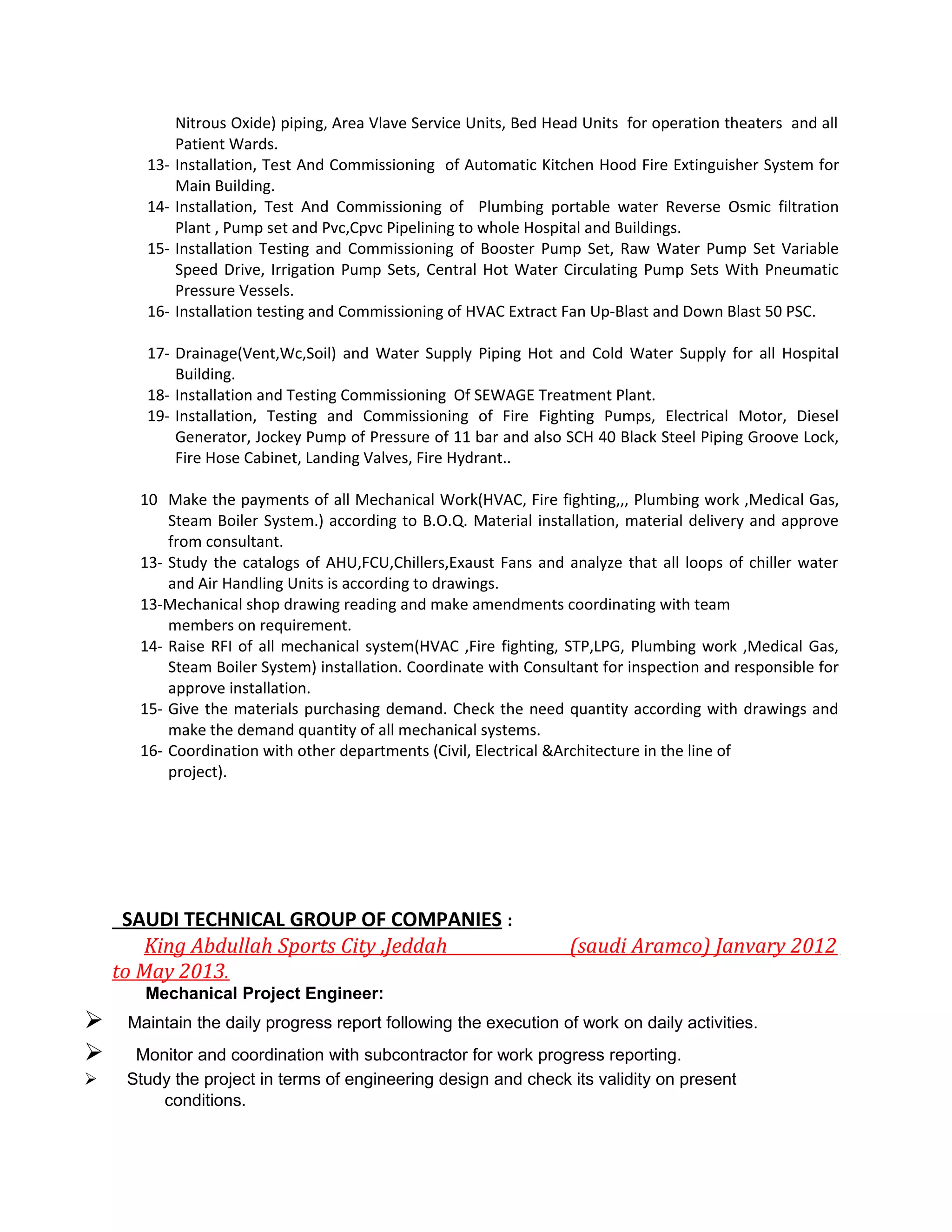 Nitrous Oxide) piping, Area Vlave Service Units, Bed Head Units for operation theaters and all
Patient Wards.
13- Installation, Test And Commissioning of Automatic Kitchen Hood Fire Extinguisher System for
Main Building.
14- Installation, Test And Commissioning of Plumbing portable water Reverse Osmic filtration
Plant , Pump set and Pvc,Cpvc Pipelining to whole Hospital and Buildings.
15- Installation Testing and Commissioning of Booster Pump Set, Raw Water Pump Set Variable
Speed Drive, Irrigation Pump Sets, Central Hot Water Circulating Pump Sets With Pneumatic
Pressure Vessels.
16- Installation testing and Commissioning of HVAC Extract Fan Up-Blast and Down Blast 50 PSC.
17- Drainage(Vent,Wc,Soil) and Water Supply Piping Hot and Cold Water Supply for all Hospital
Building.
18- Installation and Testing Commissioning Of SEWAGE Treatment Plant.
19- Installation, Testing and Commissioning of Fire Fighting Pumps, Electrical Motor, Diesel
Generator, Jockey Pump of Pressure of 11 bar and also SCH 40 Black Steel Piping Groove Lock,
Fire Hose Cabinet, Landing Valves, Fire Hydrant..
10 Make the payments of all Mechanical Work(HVAC, Fire fighting,,, Plumbing work ,Medical Gas,
Steam Boiler System.) according to B.O.Q. Material installation, material delivery and approve
from consultant.
13- Study the catalogs of AHU,FCU,Chillers,Exaust Fans and analyze that all loops of chiller water
and Air Handling Units is according to drawings.
13-Mechanical shop drawing reading and make amendments coordinating with team
members on requirement.
14- Raise RFI of all mechanical system(HVAC ,Fire fighting, STP,LPG, Plumbing work ,Medical Gas,
Steam Boiler System) installation. Coordinate with Consultant for inspection and responsible for
approve installation.
15- Give the materials purchasing demand. Check the need quantity according with drawings and
make the demand quantity of all mechanical systems.
16- Coordination with other departments (Civil, Electrical &Architecture in the line of
project).
SAUDI TECHNICAL GROUP OF COMPANIES :
King Abdullah Sports City ,Jeddah (saudi Aramco) Janvary 2012
to May 2013.
Mechanical Project Engineer:
 Maintain the daily progress report following the execution of work on daily activities.
 Monitor and coordination with subcontractor for work progress reporting.
 Study the project in terms of engineering design and check its validity on present
conditions.
 