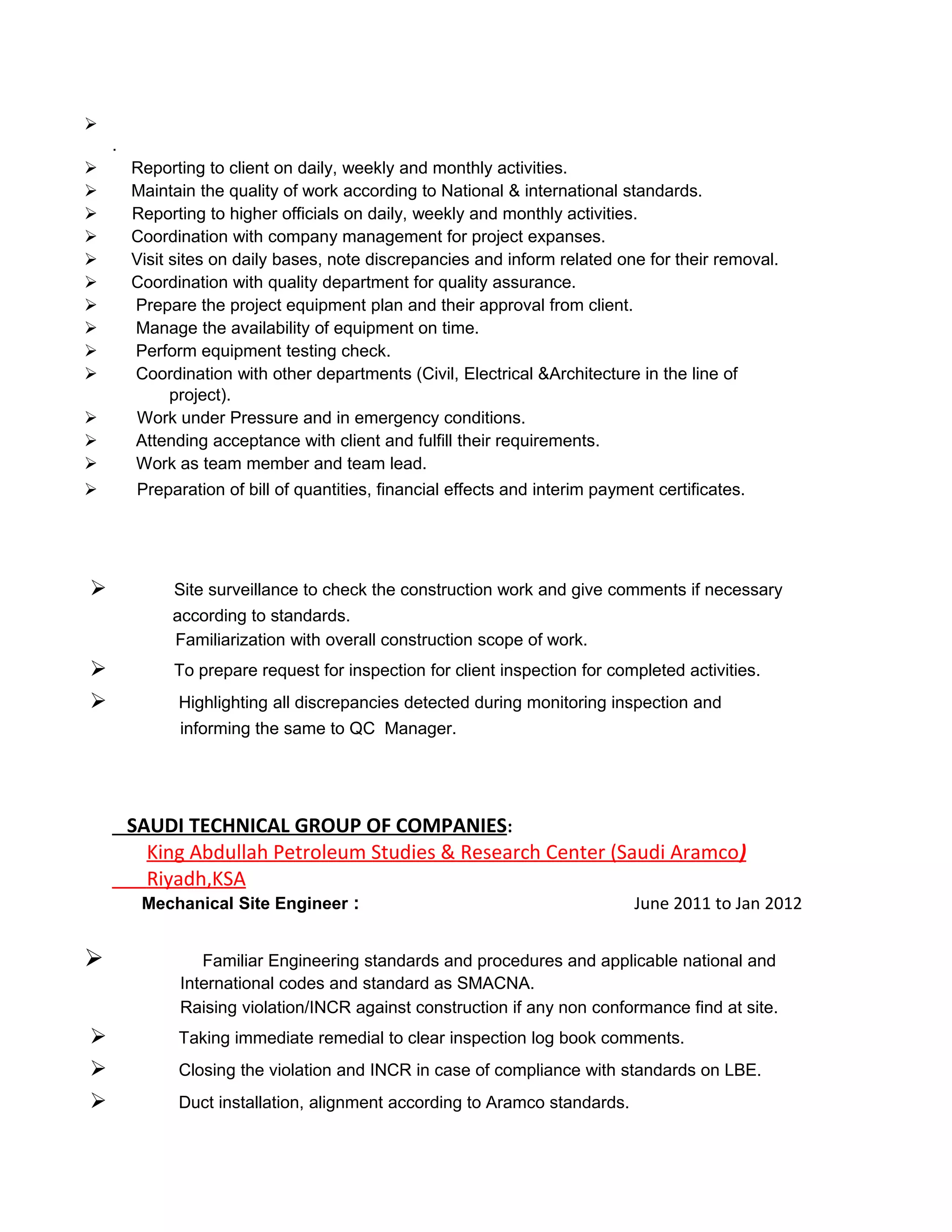 
.
 Reporting to client on daily, weekly and monthly activities.
 Maintain the quality of work according to National & international standards.
 Reporting to higher officials on daily, weekly and monthly activities.
 Coordination with company management for project expanses.
 Visit sites on daily bases, note discrepancies and inform related one for their removal.
 Coordination with quality department for quality assurance.
 Prepare the project equipment plan and their approval from client.
 Manage the availability of equipment on time.
 Perform equipment testing check.
 Coordination with other departments (Civil, Electrical &Architecture in the line of
project).
 Work under Pressure and in emergency conditions.
 Attending acceptance with client and fulfill their requirements.
 Work as team member and team lead.
 Preparation of bill of quantities, financial effects and interim payment certificates.
 Site surveillance to check the construction work and give comments if necessary
according to standards.
Familiarization with overall construction scope of work.
 To prepare request for inspection for client inspection for completed activities.
 Highlighting all discrepancies detected during monitoring inspection and
informing the same to QC Manager.
SAUDI TECHNICAL GROUP OF COMPANIES:
King Abdullah Petroleum Studies & Research Center (Saudi Aramco)
Riyadh,KSA
Mechanical Site Engineer : June 2011 to Jan 2012
 Familiar Engineering standards and procedures and applicable national and
International codes and standard as SMACNA.
Raising violation/INCR against construction if any non conformance find at site.
 Taking immediate remedial to clear inspection log book comments.
 Closing the violation and INCR in case of compliance with standards on LBE.
 Duct installation, alignment according to Aramco standards.
 