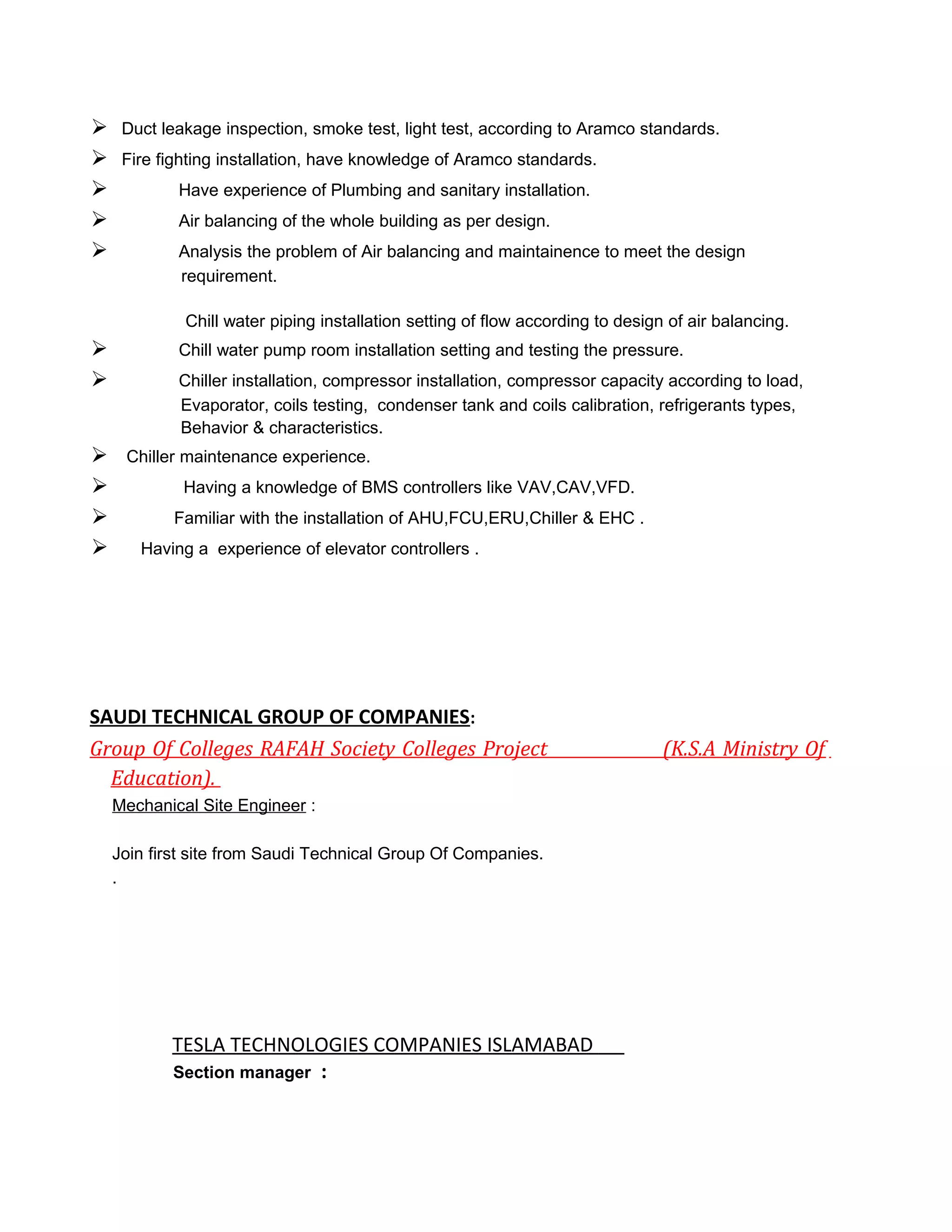  Duct leakage inspection, smoke test, light test, according to Aramco standards.
 Fire fighting installation, have knowledge of Aramco standards.
 Have experience of Plumbing and sanitary installation.
 Air balancing of the whole building as per design.
 Analysis the problem of Air balancing and maintainence to meet the design
requirement.
Chill water piping installation setting of flow according to design of air balancing.
 Chill water pump room installation setting and testing the pressure.
 Chiller installation, compressor installation, compressor capacity according to load,
Evaporator, coils testing, condenser tank and coils calibration, refrigerants types,
Behavior & characteristics.
 Chiller maintenance experience.
 Having a knowledge of BMS controllers like VAV,CAV,VFD.
 Familiar with the installation of AHU,FCU,ERU,Chiller & EHC .
 Having a experience of elevator controllers .
SAUDI TECHNICAL GROUP OF COMPANIES:
Group Of Colleges RAFAH Society Colleges Project (K.S.A Ministry Of
Education).
Mechanical Site Engineer :
Join first site from Saudi Technical Group Of Companies.
.
TESLA TECHNOLOGIES COMPANIES ISLAMABAD
Section manager :
 
