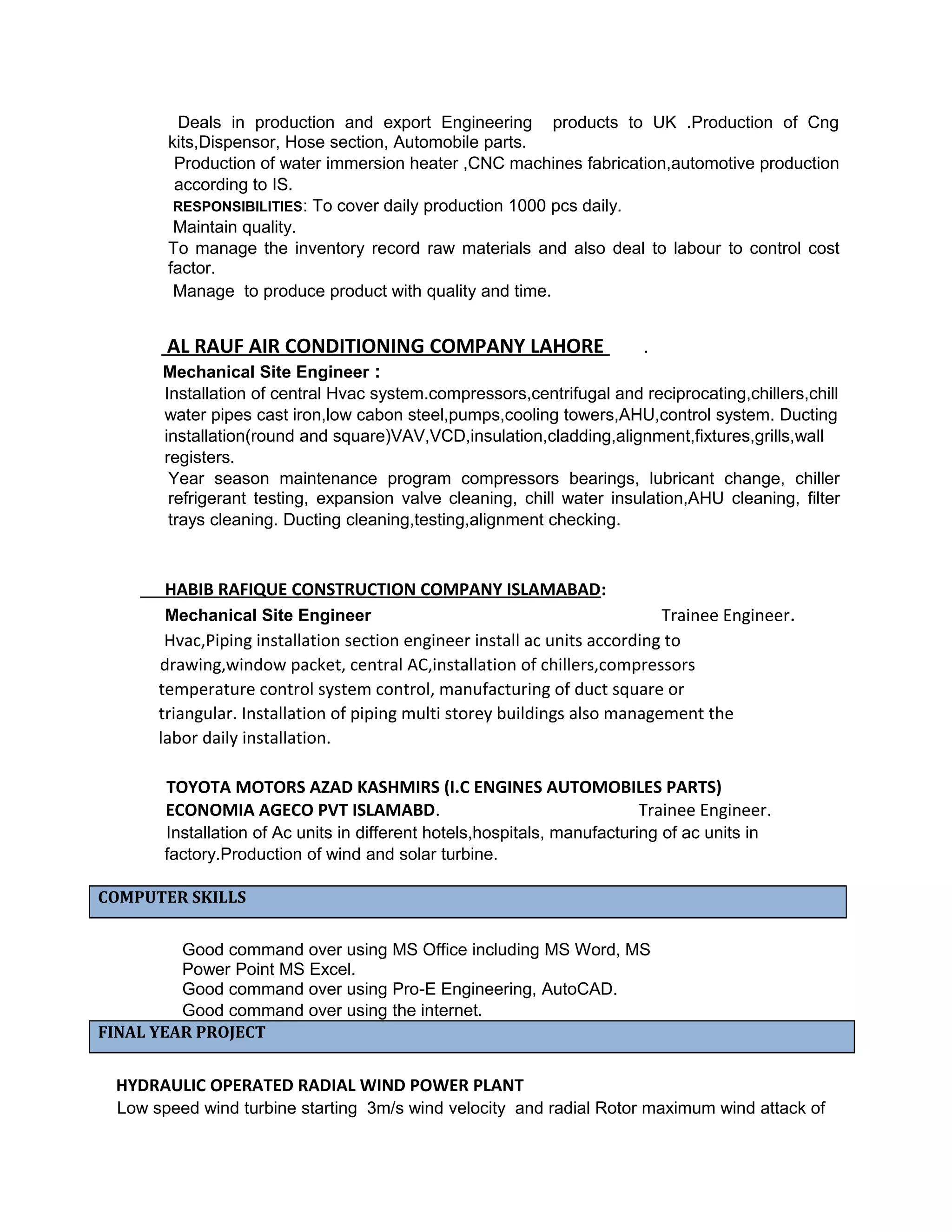 Deals in production and export Engineering products to UK .Production of Cng
kits,Dispensor, Hose section, Automobile parts.
Production of water immersion heater ,CNC machines fabrication,automotive production
according to IS.
RESPONSIBILITIES: To cover daily production 1000 pcs daily.
Maintain quality.
To manage the inventory record raw materials and also deal to labour to control cost
factor.
Manage to produce product with quality and time.
AL RAUF AIR CONDITIONING COMPANY LAHORE .
Mechanical Site Engineer :
Installation of central Hvac system.compressors,centrifugal and reciprocating,chillers,chill
water pipes cast iron,low cabon steel,pumps,cooling towers,AHU,control system. Ducting
installation(round and square)VAV,VCD,insulation,cladding,alignment,fixtures,grills,wall
registers.
Year season maintenance program compressors bearings, lubricant change, chiller
refrigerant testing, expansion valve cleaning, chill water insulation,AHU cleaning, filter
trays cleaning. Ducting cleaning,testing,alignment checking.
HABIB RAFIQUE CONSTRUCTION COMPANY ISLAMABAD:
Mechanical Site Engineer Trainee Engineer.
Hvac,Piping installation section engineer install ac units according to
drawing,window packet, central AC,installation of chillers,compressors
temperature control system control, manufacturing of duct square or
triangular. Installation of piping multi storey buildings also management the
labor daily installation.
TOYOTA MOTORS AZAD KASHMIRS (I.C ENGINES AUTOMOBILES PARTS)
ECONOMIA AGECO PVT ISLAMABD. Trainee Engineer.
Installation of Ac units in different hotels,hospitals, manufacturing of ac units in
factory.Production of wind and solar turbine.
COMPUTER SKILLS
Good command over using MS Office including MS Word, MS
Power Point MS Excel.
Good command over using Pro-E Engineering, AutoCAD.
Good command over using the internet.
FINAL YEAR PROJECT
HYDRAULIC OPERATED RADIAL WIND POWER PLANT
Low speed wind turbine starting 3m/s wind velocity and radial Rotor maximum wind attack of
 