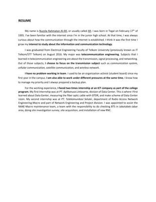 RESUME
My name is Nuzzila Rahmatan Al-Afi, or usually called Afi. I was born in Tegal on February 17th
of
1995. I’ve been familiar with the internet since I’m in the junior high school. At that time, I was always
curious about how the communication through the internet is established. I think it was the first time I
grow my interest to study about the information and communication technology.
I was graduated from Electrical Engineering Faculty of Telkom University (previously known as IT
Telkom/STT Telkom) on August 2016. My major was telecommunication engineering. Subjects that I
learned in telecommunication engineering are about the transmission, signal processing, and networking.
Out of those subjects, I choose to focus on the transmission subject such as communication system,
cellular communication, satellite communication, and wireless network.
I have no problem working in team. I used to be an organization activist (student board) since my
first year in the campus. I am also able to work under different pressures at the same time. I know how
to manage my priority and I always prepared a backup plan.
For the working experience, I faced two times internship at an ICT company as part of the college
program. My first internship was at PT. Aplikanusa Lintasarta, division of Data Center. This is where I first
learned about Data Center, measuring the fiber optic cable with OTDR, and make scheme of Data Center
room. My second internship was at PT. Telekomunikasi Seluler, department of Radio Access Network
Engineering-Macro and part of Network Engineering and Project division. I was appointed to assist the
RANE-Macro maintenance team, a team with the responsibility to do checking BTS in Jabotabek-Jabar
area, doing site investigation survey, site acquisition, and installation of new RNC.
 