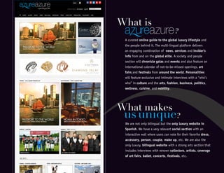 We are not only bilingual but the only luxury website in
Spanish. We have a very relevant social section with an
interactive wall where users can vote for their favorite dress,
accessory, person, couple, make up, etc. We are also the
only luxury, bilingual website with a strong arts section that
includes interviews with renown collectors, artists, coverage
of art fairs, ballet, concerts, festivals, etc.
usunique?
What makes
A curated online guide to the global luxury lifestyle and
the people behind it. The multi-lingual platform delivers
an engaging combination of news, services and insider’s
info from and on the global elite. A society and people
section will chronicle galas and events and also feature an
international calendar of not-to-be-missed openings, art
fairs and festivals from around the world. Personalities
will feature exclusive and intimate interviews with a “who’s
who” in culture and the arts, fashion, business, politics,
wellness, cuisine, and nobility.
What is
?
 