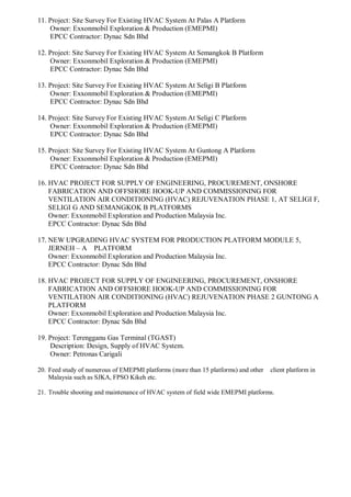 11. Project: Site Survey For Existing HVAC System At Palas A Platform
Owner: Exxonmobil Exploration & Production (EMEPMI)
EPCC Contractor: Dynac Sdn Bhd
12. Project: Site Survey For Existing HVAC System At Semangkok B Platform
Owner: Exxonmobil Exploration & Production (EMEPMI)
EPCC Contractor: Dynac Sdn Bhd
13. Project: Site Survey For Existing HVAC System At Seligi B Platform
Owner: Exxonmobil Exploration & Production (EMEPMI)
EPCC Contractor: Dynac Sdn Bhd
14. Project: Site Survey For Existing HVAC System At Seligi C Platform
Owner: Exxonmobil Exploration & Production (EMEPMI)
EPCC Contractor: Dynac Sdn Bhd
15. Project: Site Survey For Existing HVAC System At Guntong A Platform
Owner: Exxonmobil Exploration & Production (EMEPMI)
EPCC Contractor: Dynac Sdn Bhd
16. HVAC PROJECT FOR SUPPLY OF ENGINEERING, PROCUREMENT, ONSHORE
FABRICATION AND OFFSHORE HOOK-UP AND COMMISSIONING FOR
VENTILATION AIR CONDITIONING (HVAC) REJUVENATION PHASE 1, AT SELIGI F,
SELIGI G AND SEMANGKOK B PLATFORMS
Owner: Exxonmobil Exploration and Production Malaysia Inc.
EPCC Contractor: Dynac Sdn Bhd
17. NEW UPGRADING HVAC SYSTEM FOR PRODUCTION PLATFORM MODULE 5,
JERNEH – A PLATFORM
Owner: Exxonmobil Exploration and Production Malaysia Inc.
EPCC Contractor: Dynac Sdn Bhd
18. HVAC PROJECT FOR SUPPLY OF ENGINEERING, PROCUREMENT, ONSHORE
FABRICATION AND OFFSHORE HOOK-UP AND COMMISSIONING FOR
VENTILATION AIR CONDITIONING (HVAC) REJUVENATION PHASE 2 GUNTONG A
PLATFORM
Owner: Exxonmobil Exploration and Production Malaysia Inc.
EPCC Contractor: Dynac Sdn Bhd
19. Project: Terengganu Gas Terminal (TGAST)
Description: Design, Supply of HVAC System.
Owner: Petronas Carigali
20. Feed study of numerous of EMEPMI platforms (more than 15 platforms) and other client platform in
Malaysia such as SJKA, FPSO Kikeh etc.
21. Trouble shooting and maintenance of HVAC system of field wide EMEPMI platforms.
 