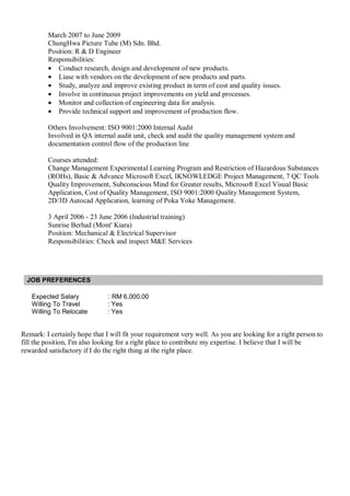 March 2007 to June 2009
ChungHwa Picture Tube (M) Sdn. Bhd.
Position: R & D Engineer
Responsibilities:
• Conduct research, design and development of new products.
• Liase with vendors on the development of new products and parts.
• Study, analyze and improve existing product in term of cost and quality issues.
• Involve in continuous project improvements on yield and processes.
• Monitor and collection of engineering data for analysis.
• Provide technical support and improvement of production flow.
Others Involvement: ISO 9001:2000 Internal Audit
Involved in QA internal audit unit, check and audit the quality management system and
documentation control flow of the production line
Courses attended:
Change Management Experimental Learning Program and Restriction of Hazardous Substances
(ROHs), Basic & Advance Microsoft Excel, IKNOWLEDGE Project Management, 7 QC Tools
Quality Improvement, Subconscious Mind for Greater results, Microsoft Excel Visual Basic
Application, Cost of Quality Management, ISO 9001:2000 Quality Management System,
2D/3D Autocad Application, learning of Poka Yoke Management.
3 April 2006 - 23 June 2006 (Industrial training)
Sunrise Berhad (Mont' Kiara)
Position: Mechanical & Electrical Supervisor
Responsibilities: Check and inspect M&E Services
JOB PREFERENCES
Expected Salary : RM 6,000.00
Willing To Travel : Yes
Willing To Relocate : Yes
Remark: I certainly hope that I will fit your requirement very well. As you are looking for a right person to
fill the position, I'm also looking for a right place to contribute my expertise. I believe that I will be
rewarded satisfactory if I do the right thing at the right place.
 