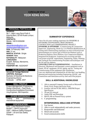 CURICULUM VITAE
YEOH KENG SEONG
PERSONAL PARTICULAR
SUMMARYOF EXPERIENCE
I have Six (6) years working experience for ONSHORE &
OFFSHORE ENGINEERING, PROCUREMENT,
COSTRUCTION and COMMISSIONING PROJECT.
ONSHORE & OFFSHORE :-Commissioning & Construction
Supervisor, Engineering, Hook-Up, Live Platform Modifications &
Testing and Commissioning experience on most of Electrical and
Instrumentation on various type of Oil & Gas Platform such as,
Production Platform, Riser Platform, Gas Compression Platform,
Integrated Oil Production. Experienced in accessing and fully
conversant in QA/QC requirements, Engineering, Safety, Planning
and Testing & Pre-commissioning Procedure and techniques with
the Oil and Gas Industry.
CONSTRUCTION & COMMISSIONING: - Installations in
Electrical, Mechanical and Pneumatic system equipment such as
Panels, HVAC equipment, HVAC piping, and etc. Testing and
Commissioning all the equipment after installations.
I am very dedicated and committed for all Jobs that I was handling,
planning and monitoring including Engineering, QA/QC, and
Construction and Fabrication activity until end of the projects.
SKILL & ADDITIONAL KNOWLEDGE
1. Able to operated Computer System such as Microsoft
Word, Excel, Project and Power Point.
2. Familiar with the PCSB, SHELL, EMEPMI Project
Specification.
3. 2D and 3D Autocad
4. Adobe PDF and Photoshop
5. MATLAB on Neural Fuzzy system
6. C programming
INTERPERSONAL SKILLS AND ATTITUDE
1. Fast learner
2. Able to work independently and under pressure.
3. Responsible and dedicated
4. Detail and accurate
5. Good communication skills
ADDRESS:
No 1, Jalan Lang Perut Putih 5,
Kepong Baru, 52100 Kuala Lumpur,
Malaysia
CONTACTS:
Mobile: +6019 6356288
EMAIL :
alexanderyks@yahoo.ocm
yeohkengseong@icloud.com
DOB: 19 February 1984
AGE: 31 yrs
MARITAL STATUS : Single
GENDER: Male
NATIONALITY: Malaysian
LANGUAGES:
English, Bahasa, Mandarine,
Cantonese
PASSPORT NO : A22242407
QUALIFICATIONS
Universiti Tenaga Nasional
(UNITEN), Selangor
Bachelor of Electrical & Electronic
Engineering (Hons)
Graduate : APRIL 2007
SKILL PROFILE
Project Management, Engineering
Design (Electrical) , Feed Study,
Construction/Installation/Commissio
ning Engineer, E&I Inspector.
OTHER EXPERIENCE
Testing and commissioning
mechanical equipment
CERTIFICATION
LPS – Loss Prevention System
BOSET – OPITO Approved
OSP – Offshore Safety Passport
OGSP – Oil and Gas Safety
Passport
 