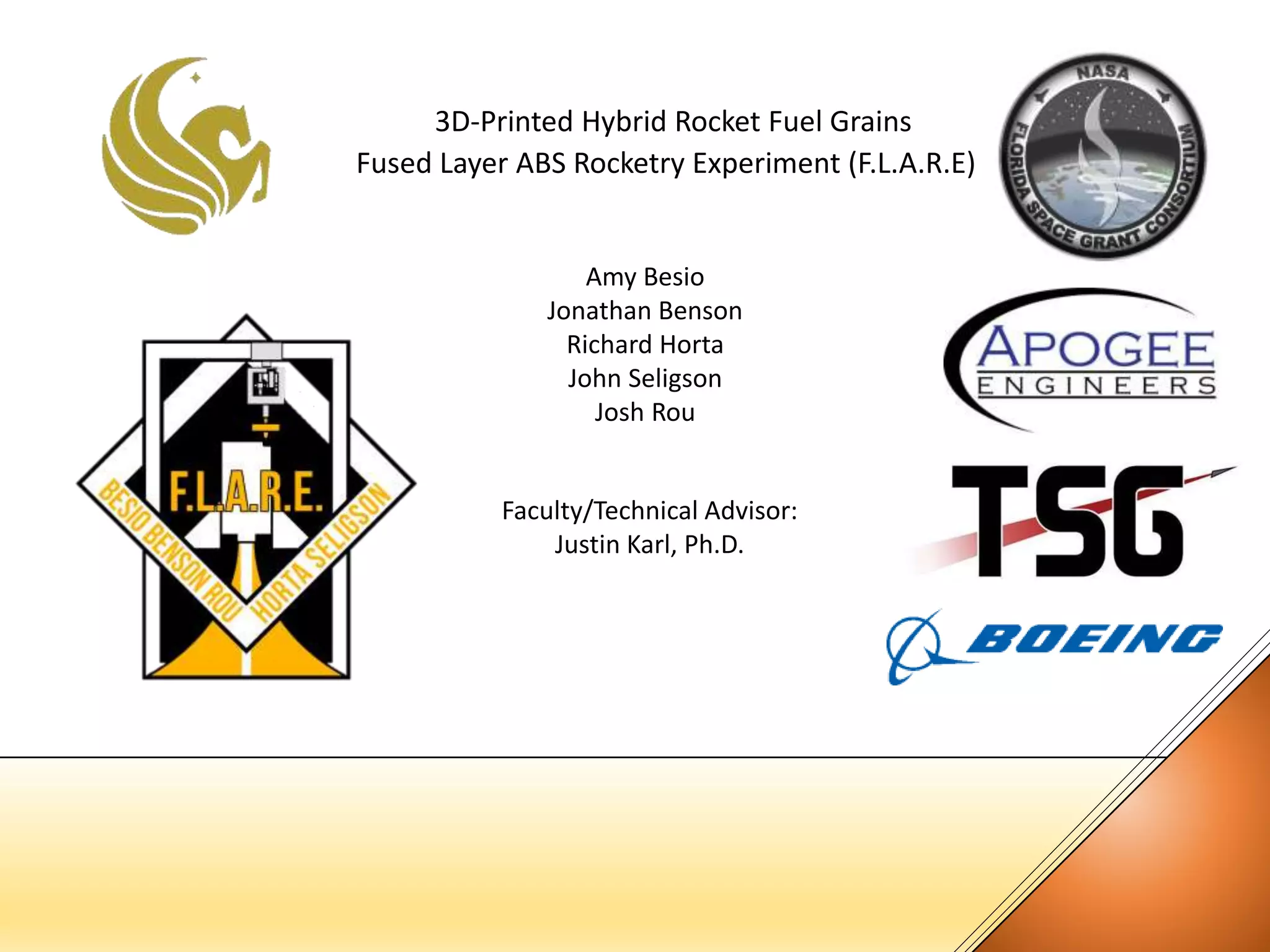 3D-Printed Hybrid Rocket Fuel Grains
Fused Layer ABS Rocketry Experiment (F.L.A.R.E)
Amy Besio
Jonathan Benson
Richard Horta
John Seligson
Josh Rou
Faculty/Technical Advisor:
Justin Karl, Ph.D.
 