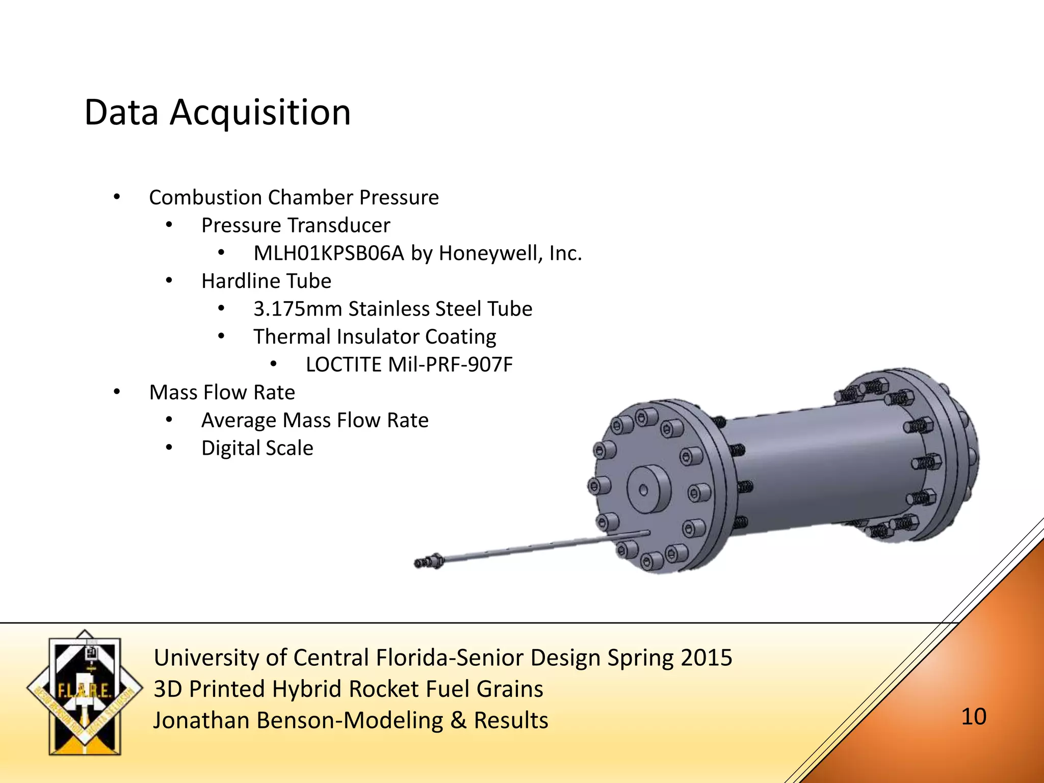 University of Central Florida-Senior Design Spring 2015
3D Printed Hybrid Rocket Fuel Grains
Jonathan Benson-Modeling & Results 10
Data Acquisition
• Combustion Chamber Pressure
• Pressure Transducer
• MLH01KPSB06A by Honeywell, Inc.
• Hardline Tube
• 3.175mm Stainless Steel Tube
• Thermal Insulator Coating
• LOCTITE Mil-PRF-907F
• Mass Flow Rate
• Average Mass Flow Rate
• Digital Scale
 