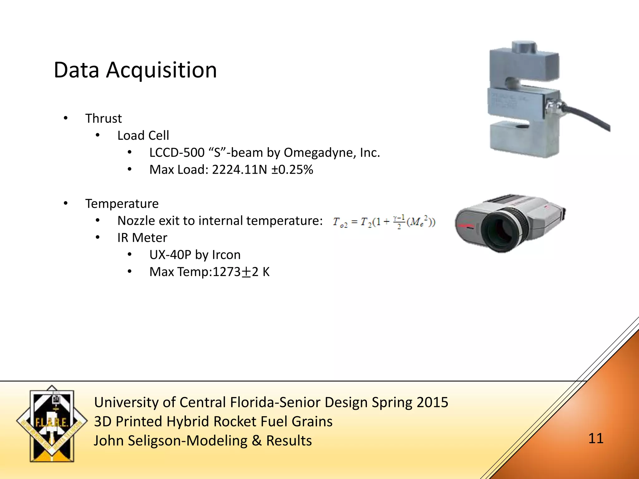 University of Central Florida-Senior Design Spring 2015
3D Printed Hybrid Rocket Fuel Grains
John Seligson-Modeling & Results 11
Data Acquisition
• Thrust
• Load Cell
• LCCD-500 “S”-beam by Omegadyne, Inc.
• Max Load: 2224.11N ±0.25%
• Temperature
• Nozzle exit to internal temperature:
• IR Meter
• UX-40P by Ircon
• Max Temp:1273±2 K
 