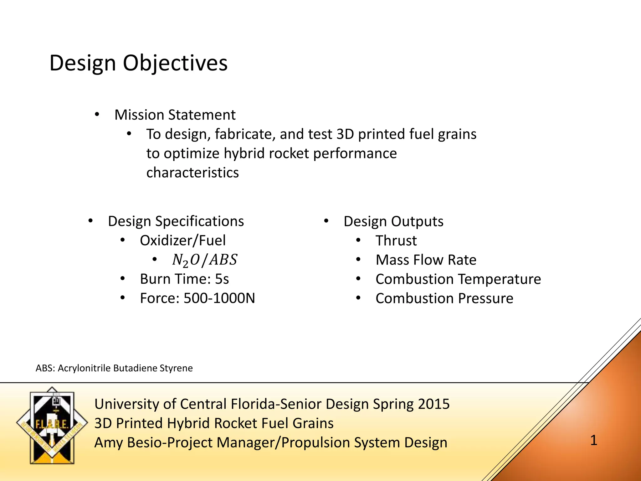 University of Central Florida-Senior Design Spring 2015
3D Printed Hybrid Rocket Fuel Grains
Amy Besio-Project Manager/Propulsion System Design 1
• Mission Statement
• To design, fabricate, and test 3D printed fuel grains
to optimize hybrid rocket performance
characteristics
Design Objectives
• Design Specifications
• Oxidizer/Fuel
• 𝑁2 𝑂/𝐴𝐵𝑆
• Burn Time: 5s
• Force: 500-1000N
• Design Outputs
• Thrust
• Mass Flow Rate
• Combustion Temperature
• Combustion Pressure
ABS: Acrylonitrile Butadiene Styrene
 
