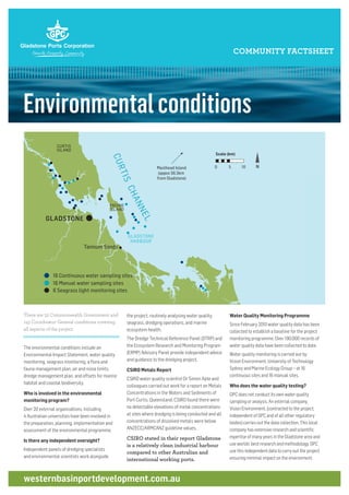 Environmentalconditions
COMMUNITY FACTSHEET
Water Quality Monitoring Programme
Since February 2010 water quality data has been
collected to establish a baseline for the project
monitoring programme. Over 190,000 records of
water quality data have been collected to date.
Water quality monitoring is carried out by
Vision Environment, University of Technology
Sydney and Marine Ecology Group – at 16
continuous sites and 16 manual sites.
Who does the water quality testing?
GPC does not conduct its own water quality
sampling or analysis. An external company,
Vision Environment, (contracted to the project,
independent of GPC and of all other regulatory
bodies) carries out the data collection. This local
company has extensive research and scientific
expertise of many years in the Gladstone area and
use worlds’ best research and methodology. GPC
use this independent data to carry out the project
ensuring minimal impact on the environment.
There are 52 Commonwealth Government and
143 Coordinator General conditions covering
all aspects of the project.
The environmental conditions include an
Environmental Impact Statement, water quality
monitoring, seagrass monitoring, a flora and
fauna management plan, air and noise limits,
dredge management plan, and offsets for marine
habitat and coastal biodiversity.
Who is involved in the environmental
monitoring program?
Over 20 external organisations, including
4 Australian universities have been involved in
the preparation, planning, implementation and
assessment of the environmental programme.
Is there any independent oversight?
Independent panels of dredging specialists
and environmental scientists work alongside
the project, routinely analysing water quality,
seagrass, dredging operations, and marine
ecosystem health.
The Dredge Technical Reference Panel (DTRP) and
the Ecosystem Research and Monitoring Program
(ERMP) Advisory Panel provide independent advice
and guidance to the dredging project.
CSIRO Metals Report
CSIRO water quality scientist Dr Simon Apte and
colleagues carried out work for a report on Metals
Concentrations in the Waters and Sediments of
Port Curtis, Queensland. CSIRO found there were
no detectable elevations of metal concentrations
at sites where dredging is being conducted and all
concentrations of dissolved metals were below
ANZECC/ARMCANZ guideline values.
CSIRO stated in their report Gladstone
is a relatively clean industrial harbour
compared to other Australian and
international working ports.
westernbasinportdevelopment.com.au
GLADSTONE
CURTIS
ISLAND
FACING
ISLAND
Heron Island
North West Island
Masthead Island
Masthead Island
(appox 56.5km
from Gladstone)
North Reef IslandGreat Keppel
Island
Seventeen Seve
Agnes Water
Tannum Sands
N
CURTISCHANNEL
KEPPEL
BAY
GLADSTONE
HARBOUR
0 5 10
Scale (km)
16 Continuous water sampling sites
16 Manual water sampling sites
GLADSTONE
CURTIS
ISLAND
FACING
ISLAND
One Tree Island
Heron Island
North West Island
Masthead Island
Masthead Island
(appox 56.5km
from Gladstone)
North Reef Islandt Keppel
sland
Seventeen Seventy
Agnes Water
Tannum Sands
N
CURTISCHANNEL
PEL
AY
GLADSTONE
HARBOUR
0 5 10
Scale (km)
16 Continuous water sampling sites
16 Manual water sampling sites
6 Seagrass light monitoring sites
 
