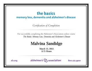 Certification of Completion
For successfully completing the Alzheimer’s Association online course
800.272.3900alz.org
March 13, 2015
Malvina Sandidge
the basics
memory loss, dementia and alzheimer's disease
The Basics: Memory Loss, Dementia and Alzheimer's Disease
0.75 Hours
 