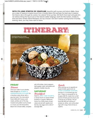 SUMMER/FALL 2015 | taste 91
With its long stretch of coastline, beautiful golf courses and historic B&Bs, there
are a slew of reasons to spend some time in Amelia Island. But perhaps the best way to explore
the historic isle is through its cuisine. Our advice? Drive up Hwy. A1A North from town and grab din-
ner before hitting the hay at one of the island’s stellar lodgings—both the Ritz-Carlton, Amelia Is-
land and Omni Amelia Island Plantation are top choices—and don’t bother coming home til Sunday
evening. Heck, you may never want to leave.
Itinerary:
Friday
Dinner
Once you make it up to Amelia,
head straight to Gilbert’s
Underground Kitchen for
a Southern-style dinner with a
gourmet twist. The charcuterie
board ($16) with house-cured
meats, pickles, jam of the day,
mustard and grilled country bread
is a must, as is the Fernandina
Beach Hot Chicken ($19), complete
with dill pickles, cherry peppers,
datil pepper mash remoulade and
jalapeño cheddar biscuits.
Saturday
Breakfast
Head to Jack and Diane’s,
a casual haunt on Centre Street
located in a quaint, 1800s-era
home, for a fluffy stack of pan-
cakes served with apples and
berries, two eggs and a side of
sausage ($9).
Lunch
After working up an appetite at
Kayak Amelia, grab lunch at
T-Ray’s Burger Station.
Housed in a converted gas sta-
tion, T-Ray’s is renowned for its
burgers ($5.75), made from a half-
pound of fresh ground chuck and
a secret mix of spices. The po’
boys ($11-$13) are nothing to
sneeze at, either, and come piled
high with crispy fried shrimp or
oysters.
Fernandina Beach hot chicken
from Gilbert’s Underground Kitchen
taste SUM2015 p46-98 articles.qxp_Layout 1 7/23/15 6:18 PM Page 91
 