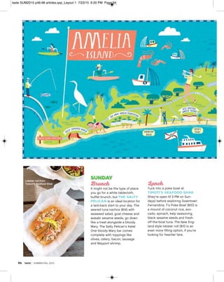 94 taste | SUMMER/FALL 2015
Sunday
Brunch
It might not be the type of place
you go for a white tablecloth,
buffet brunch, but The Salty
Pelican is an ideal location for
a laid-back start to your day. The
seared tuna nachos ($14) with
seaweed salad, goat cheese and
wasabi sesame seeds, go down
like a treat alongside a bloody
Mary. The Salty Pelican’s Ketel
One bloody Mary bar comes
complete with toppings like
olives, celery, bacon, sausage
and Mayport shrimp.
Lunch
Tuck into a poke bowl at
Timoti’s Seafood Shak
(they’re open til 3 PM on Sun-
days) before exploring Downtown
Fernandina. T’s Poke Bowl ($10) is
a mound of coconut rice, avo-
cado, spinach, kelp seasoning,
black sesame seeds and fresh-
off-the-boat tuna. The New Eng-
land style lobster roll ($11) is an
even more filling option, if you’re
looking for heartier fare.
Lobster roll from
Tomoti’s Seafood Shak
taste SUM2015 p46-98 articles.qxp_Layout 1 7/23/15 6:20 PM Page 94
 
