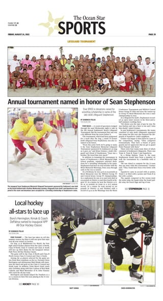 SPORTS
The Ocean Star
FRIDAY, AUGUST 14, 2015 PAGE 29
FISHING TIPS 32
OVERTIME 33
BY DOMINICK POLLIO
THE OCEAN STAR
POINT BEACH — A crowd of spectators trudged
through the sand Wednesday night to take in
the 8th Annual Jenkinson’s Beach Lifeguard
Tournament. But the tournament they saw was
a bit different from the seven before it.
The tournament, which had been postponed
for a week after the Aug. 4 death of former
Jenk’s lifeguard Sean Stephenson, was also re-
named in his honor.
“From this point forth we’re going to name
it the Sean Stephenson Memorial Lifeguard
Tournament sponsored by Jenkinson’s as long
as it goes on,” said Brian Grainer, a Jenk’s life-
guard and friend of Stephenson. “Sean was a
brother. We loved him very much.”
In addition to renaming the tournament in
honor of Stephenson, a Brick Memorial High
School graduate, organizers solicited dona-
tions for a wrestling scholarship in his name.
Stephenson had been an avid wrestler with the
Brick Memorial Mustangs, from 2009 through
early in the 2011-12 season.
As a freshman, he was 14-16 at 103 pounds as
Brick Memorial won the NJSIAA Group IV
and Central Jersey Group IV championships.
As a sophomore he was 22-10 and took third at
103 pounds in District 23 and then fourth in Re-
gion VI. As a junior, he won the District 23 ti-
tle at 112 pounds en route to a 25-6 season
record. As a senior he took second at 120
pounds in District 23 and finished with a
record of 24-10 as the Mustangs won the Shore
Conference Tournament and NJSIAA Central
Jersey Group IV titles and were the runner-up
in Group IV. Brick Memorial also won a state
championship in 2009.
As a lifeguard for Jenk’s, Stephenson record-
ed 39 open water rescues in his three-and-a-
half summers working there.
“[It] shows you the type of guy he was. He
was fearless and was a hero to me and I miss
him dearly,” stated Grainer.
In past Jenkinson’s tournaments, the teams
consisted of only Jenk’s lifeguards separated
into teams but this year also featured the life-
guards of AquaServe- Jenk’s neighbors.
Grainer was happy to have them be a part of
the competition, saying, “They competed
tremendously. They have a bunch of great
guards and we appreciate that we get to guard
Point Pleasant with them.”
There were four teams total, three of which
consisted of Jenkinson’s lifeguards. There was
Team A, Team B, Team C and AquaServe.
In a fitting fashion, Team A, the team
Stephenson would have been a member of,
took the tournament by a landslide with 21
points.
“He was slated to compete for the A team
that ran away with this tournament,” Grainer
said. “They would have been even better with
him.”
AquaServe came in second with 10 points,
Team C in third with 9 points and Team B in
last with 2 points.
The squads competed in five events total:
the swim relay, the kayak relay, the board pad-
dle relay, the beach flags and tug of war.
Annual tournament named in honor of Sean Stephenson
LIFEGUARD TOURNAMENT
STEVE WEXLER THE OCEAN STAR
The inaugural Sean Stephenson Memorial Lifeguard Tournament sponsored by Jenkinson’s was held
on the beach behind Jenk’s Pavilion Wednesday evening. Lifeguards from Jenk’s and AquaServe com-
peted in the event and donations were accepted for a wrestling scholarship in Stephenson’s name.
BY DOMINICK POLLIO
THE OCEAN STAR
POINT PLEASANT — The heat has taken its toll this
summer season, but there is still one sport that stays
cool all year round: ice hockey.
On Aug. 23 at Middletown Ice World, the best
high school hockey players from the Class A North,
Class B North, Class A Central and Class A South
will lace up their skates for the inaugural Asbury
Park Press All-Star Hockey Classic.
The game will be the Class A North and Class B
North versus Class A Central and Class A South.
Among the 42 players selected for the game are
two Point Boro standouts on the ice. Forward Owen
Herrington and defenseman Matt Kimak will repre-
sent the black and gold on the Class A Central and
South team. In addition, Point Boro’s head coach
Alex DePalma along with Ken Carlson of Red Bank
Catholic and Mick Messemer of St. John Vianney
will coach the all-star team.
Herrington and Kimak helped the Panthers to a
12-7-3 season in their first year playing in the A Cen-
tral division.
Localhockey
all-starstolaceup
COURTESY OF JEAN HERRINGTON
MATT KIMAK
Boro’s Herrington, Kimak & Coach
DePalma named to inaugural APP
All-Star Hockey Classic
COURTESY OF JEAN HERRINGTON
OWEN HERRINGTON
SEE STEPHENSON PAGE 31
SEE HOCKEY PAGE 30
Over $900 in donations raised for
wrestling scholarship in name of the
late Jenk’s lifeguard Stephenson
 